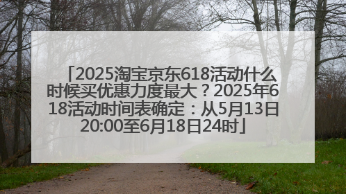 2025淘宝京东618活动什么时候买优惠力度最大？2025年618活动时间表确定：从5月13日20:00至6月18日24时